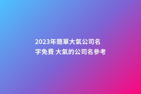 2023年簡單大氣公司名字免費 大氣的公司名參考-第1張-公司起名-玄機派